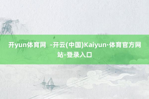 开yun体育网  -开云(中国)Kaiyun·体育官方网站-登录入口