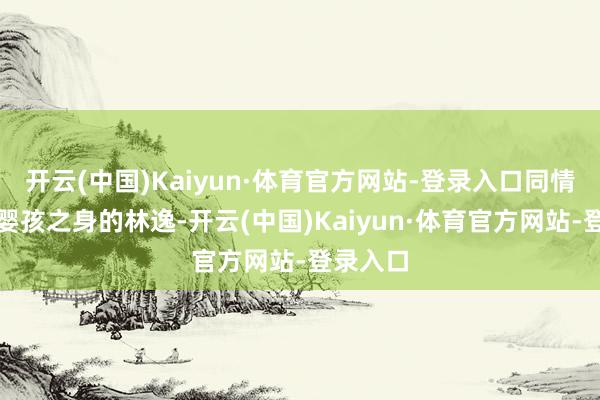 开云(中国)Kaiyun·体育官方网站-登录入口同情如今为婴孩之身的林逸-开云(中国)Kaiyun·体育官方网站-登录入口