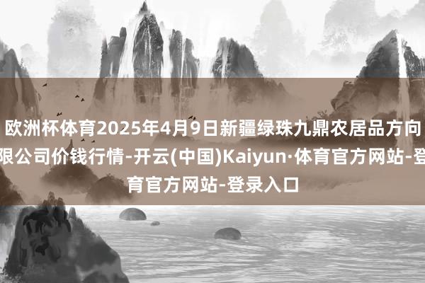 欧洲杯体育2025年4月9日新疆绿珠九鼎农居品方向惩办有限公司价钱行情-开云(中国)Kaiyun·体育官方网站-登录入口