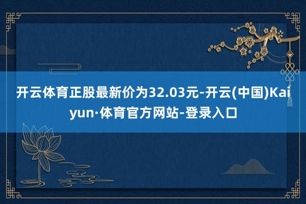 开云体育正股最新价为32.03元-开云(中国)Kaiyun·体育官方网站-登录入口