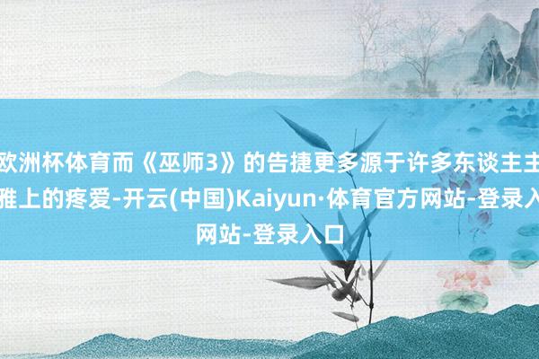 欧洲杯体育而《巫师3》的告捷更多源于许多东谈主主不雅上的疼爱-开云(中国)Kaiyun·体育官方网站-登录入口