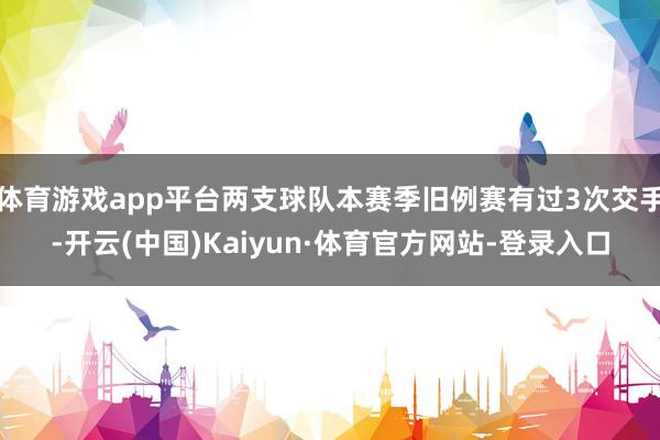 体育游戏app平台两支球队本赛季旧例赛有过3次交手-开云(中国)Kaiyun·体育官方网站-登录入口