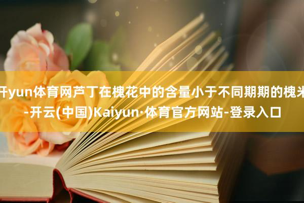开yun体育网芦丁在槐花中的含量小于不同期期的槐米-开云(中国)Kaiyun·体育官方网站-登录入口
