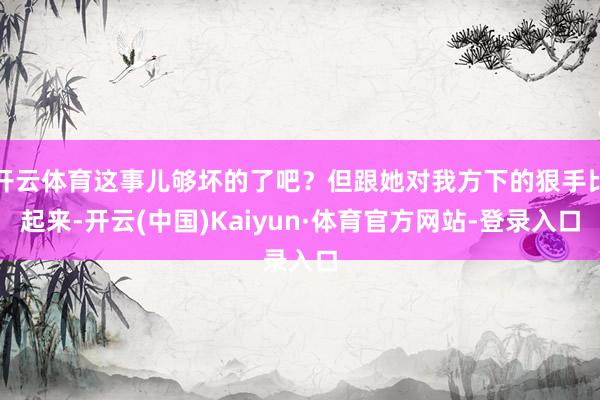 开云体育这事儿够坏的了吧？但跟她对我方下的狠手比起来-开云(中国)Kaiyun·体育官方网站-登录入口