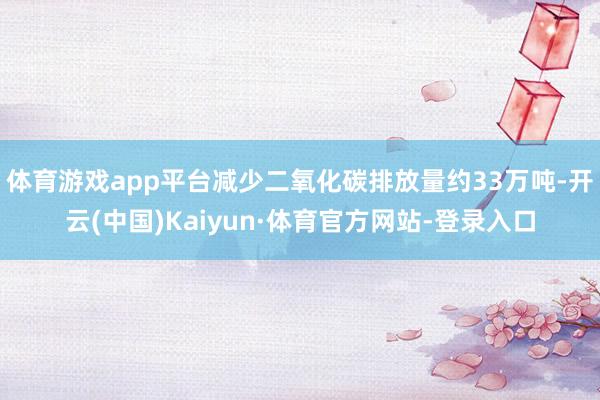 体育游戏app平台减少二氧化碳排放量约33万吨-开云(中国)Kaiyun·体育官方网站-登录入口