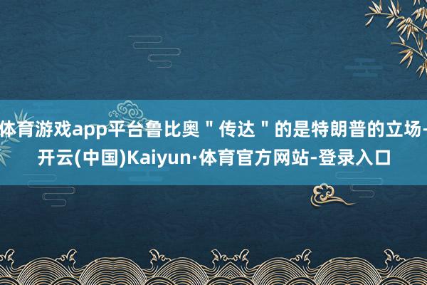 体育游戏app平台鲁比奥＂传达＂的是特朗普的立场-开云(中国)Kaiyun·体育官方网站-登录入口