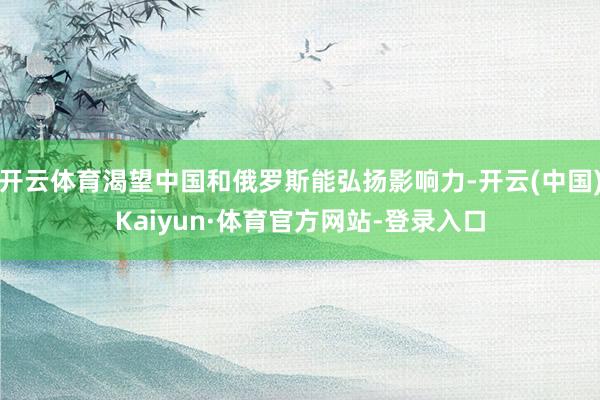 开云体育渴望中国和俄罗斯能弘扬影响力-开云(中国)Kaiyun·体育官方网站-登录入口