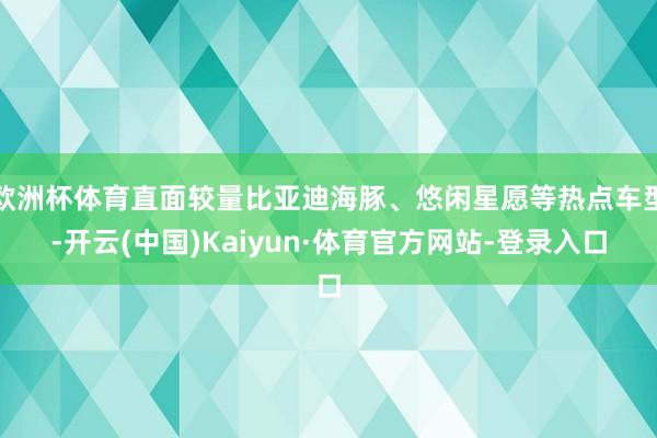 欧洲杯体育直面较量比亚迪海豚、悠闲星愿等热点车型-开云(中国)Kaiyun·体育官方网站-登录入口