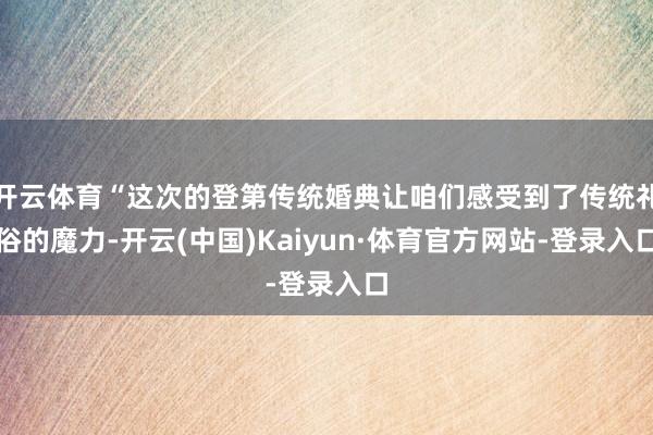 开云体育“这次的登第传统婚典让咱们感受到了传统礼俗的魔力-开云(中国)Kaiyun·体育官方网站-登录入口