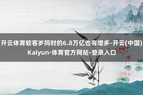 开云体育较客岁同时的6.8万亿也有增多-开云(中国)Kaiyun·体育官方网站-登录入口