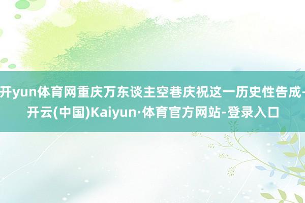 开yun体育网重庆万东谈主空巷庆祝这一历史性告成-开云(中国)Kaiyun·体育官方网站-登录入口
