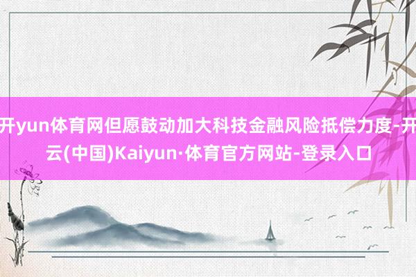 开yun体育网但愿鼓动加大科技金融风险抵偿力度-开云(中国)Kaiyun·体育官方网站-登录入口