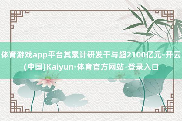 体育游戏app平台其累计研发干与超2100亿元-开云(中国)Kaiyun·体育官方网站-登录入口