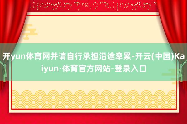 开yun体育网并请自行承担沿途牵累-开云(中国)Kaiyun·体育官方网站-登录入口