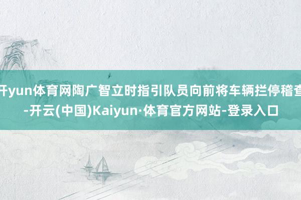 开yun体育网陶广智立时指引队员向前将车辆拦停稽查-开云(中国)Kaiyun·体育官方网站-登录入口
