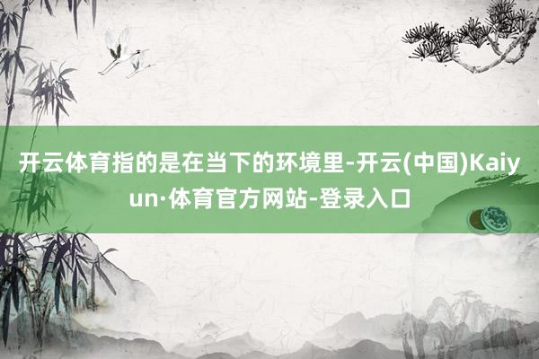 开云体育指的是在当下的环境里-开云(中国)Kaiyun·体育官方网站-登录入口