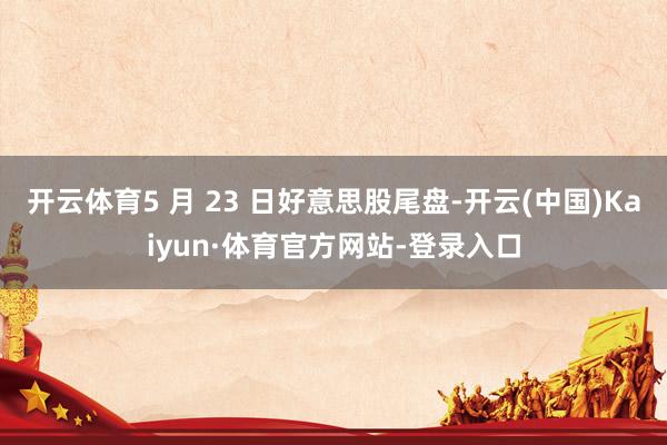 开云体育5 月 23 日好意思股尾盘-开云(中国)Kaiyun·体育官方网站-登录入口