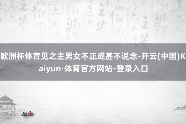 欧洲杯体育见之主男女不正或甚不说念-开云(中国)Kaiyun·体育官方网站-登录入口