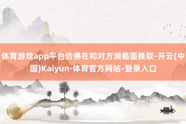 体育游戏app平台仿佛在和对方濒临面换取-开云(中国)Kaiyun·体育官方网站-登录入口