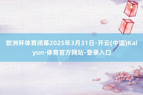 欧洲杯体育闭幕2025年3月31日-开云(中国)Kaiyun·体育官方网站-登录入口