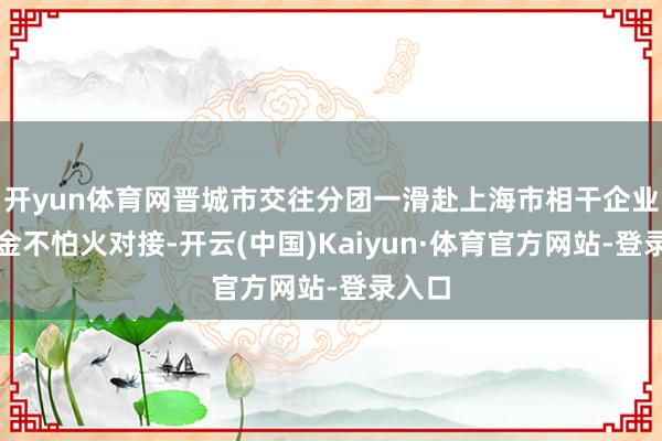 开yun体育网晋城市交往分团一滑赴上海市相干企业磨真金不怕火对接-开云(中国)Kaiyun·体育官方网站-登录入口