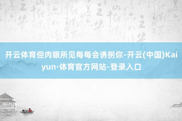 开云体育但肉眼所见每每会诱拐你-开云(中国)Kaiyun·体育官方网站-登录入口