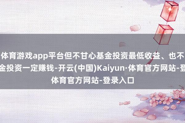 体育游戏app平台但不甘心基金投资最低收益、也不保证基金投资一定赚钱-开云(中国)Kaiyun·体育官方网站-登录入口