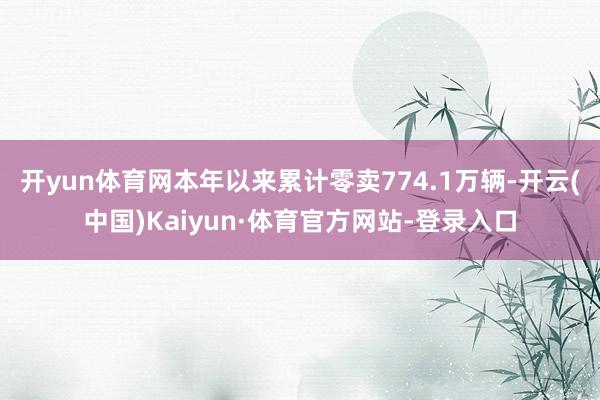 开yun体育网本年以来累计零卖774.1万辆-开云(中国)Kaiyun·体育官方网站-登录入口
