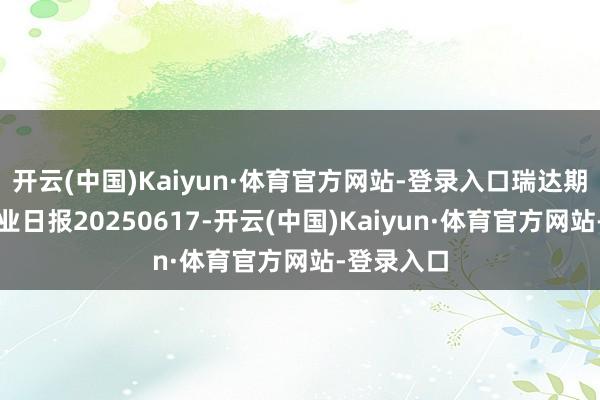 开云(中国)Kaiyun·体育官方网站-登录入口瑞达期货铝类产业日报20250617-开云(中国)Kaiyun·体育官方网站-登录入口