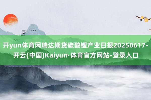 开yun体育网瑞达期货碳酸锂产业日报20250617-开云(中国)Kaiyun·体育官方网站-登录入口