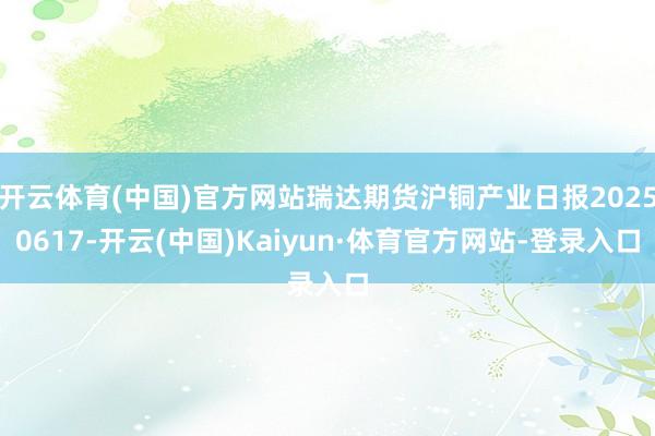 开云体育(中国)官方网站瑞达期货沪铜产业日报20250617-开云(中国)Kaiyun·体育官方网站-登录入口