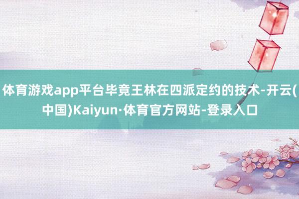 体育游戏app平台毕竟王林在四派定约的技术-开云(中国)Kaiyun·体育官方网站-登录入口