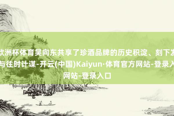 欧洲杯体育吴向东共享了珍酒品牌的历史积淀、刻下发展与往时计谋-开云(中国)Kaiyun·体育官方网站-登录入口