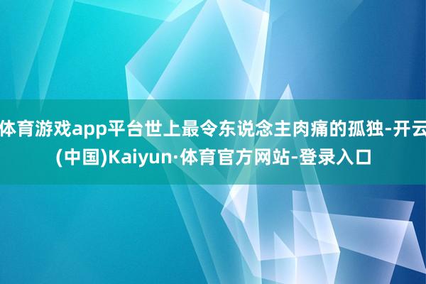 体育游戏app平台世上最令东说念主肉痛的孤独-开云(中国)Kaiyun·体育官方网站-登录入口