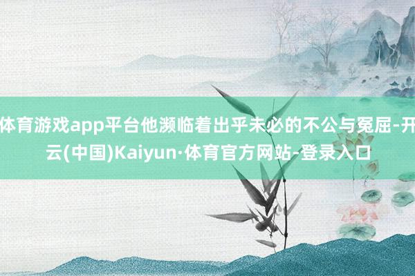 体育游戏app平台他濒临着出乎未必的不公与冤屈-开云(中国)Kaiyun·体育官方网站-登录入口