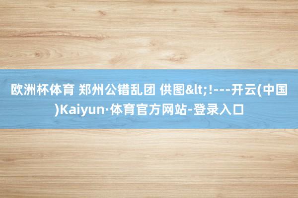 欧洲杯体育 郑州公错乱团 供图<!---开云(中国)Kaiyun·体育官方网站-登录入口