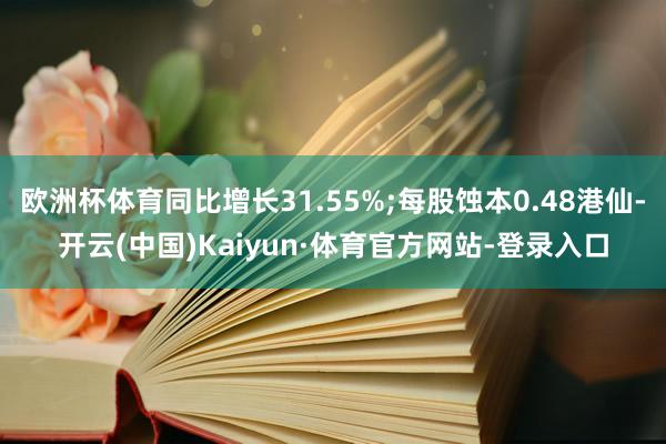 欧洲杯体育同比增长31.55%;每股蚀本0.48港仙-开云(中国)Kaiyun·体育官方网站-登录入口