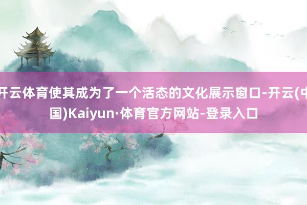 开云体育使其成为了一个活态的文化展示窗口-开云(中国)Kaiyun·体育官方网站-登录入口