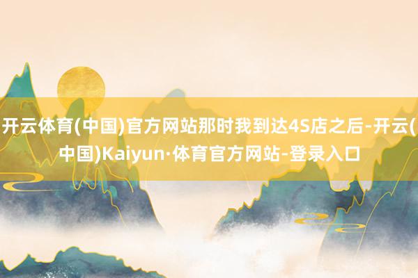 开云体育(中国)官方网站那时我到达4S店之后-开云(中国)Kaiyun·体育官方网站-登录入口