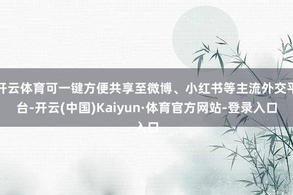 开云体育可一键方便共享至微博、小红书等主流外交平台-开云(中国)Kaiyun·体育官方网站-登录入口