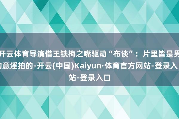 开云体育导演借王铁梅之嘴驱动“布谈”：片里皆是男的意淫拍的-开云(中国)Kaiyun·体育官方网站-登录入口