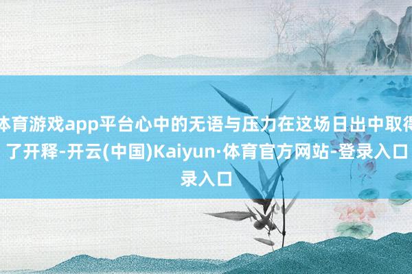 体育游戏app平台心中的无语与压力在这场日出中取得了开释-开云(中国)Kaiyun·体育官方网站-登录入口
