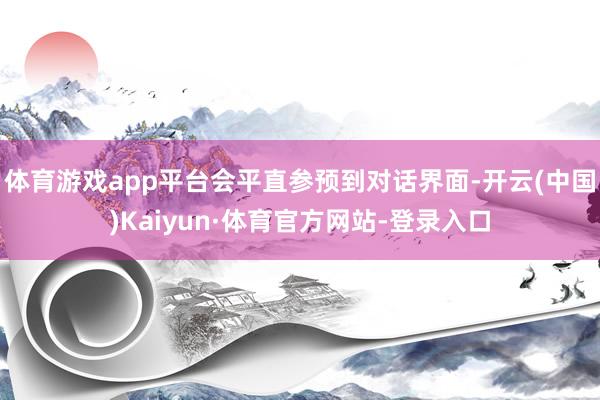 体育游戏app平台会平直参预到对话界面-开云(中国)Kaiyun·体育官方网站-登录入口