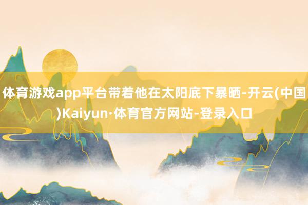 体育游戏app平台带着他在太阳底下暴晒-开云(中国)Kaiyun·体育官方网站-登录入口