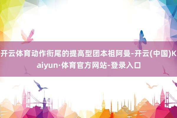 开云体育动作衔尾的提高型团本祖阿曼-开云(中国)Kaiyun·体育官方网站-登录入口