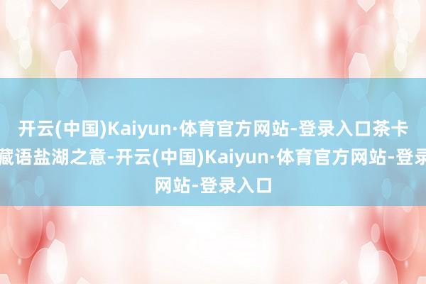 开云(中国)Kaiyun·体育官方网站-登录入口茶卡即是藏语盐湖之意-开云(中国)Kaiyun·体育官方网站-登录入口