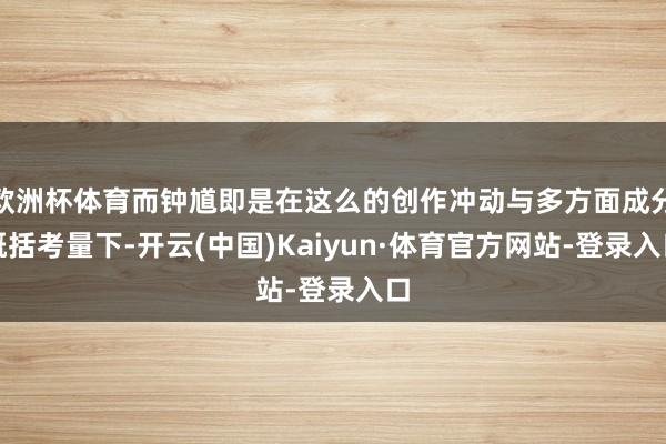 欧洲杯体育而钟馗即是在这么的创作冲动与多方面成分概括考量下-开云(中国)Kaiyun·体育官方网站-登录入口