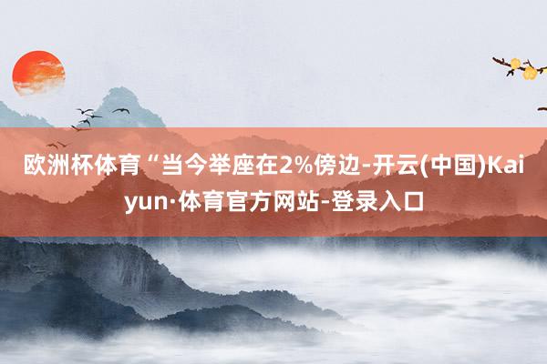 欧洲杯体育“当今举座在2%傍边-开云(中国)Kaiyun·体育官方网站-登录入口