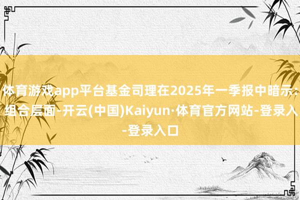体育游戏app平台基金司理在2025年一季报中暗示：“ 组合层面-开云(中国)Kaiyun·体育官方网站-登录入口