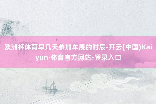 欧洲杯体育早几天参加车展的时辰-开云(中国)Kaiyun·体育官方网站-登录入口